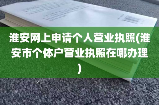 淮安网上申请个人营业执照(淮安市个体户营业执照在哪办理)