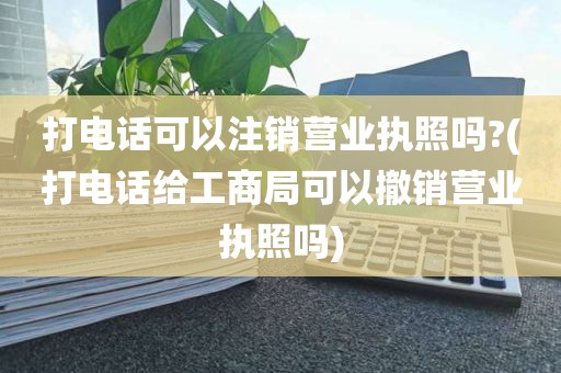 打电话可以注销营业执照吗?(打电话给工商局可以撤销营业执照吗)