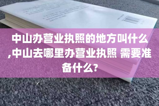中山办营业执照的地方叫什么,中山去哪里办营业执照 需要准备什么?