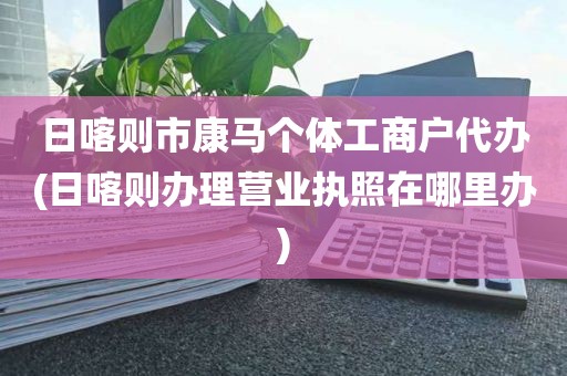 日喀则市康马个体工商户代办(日喀则办理营业执照在哪里办)