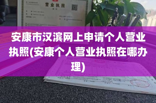 安康市汉滨网上申请个人营业执照(安康个人营业执照在哪办理)