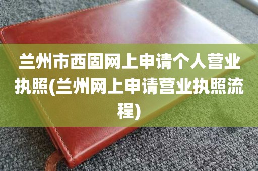 兰州市西固网上申请个人营业执照(兰州网上申请营业执照流程)