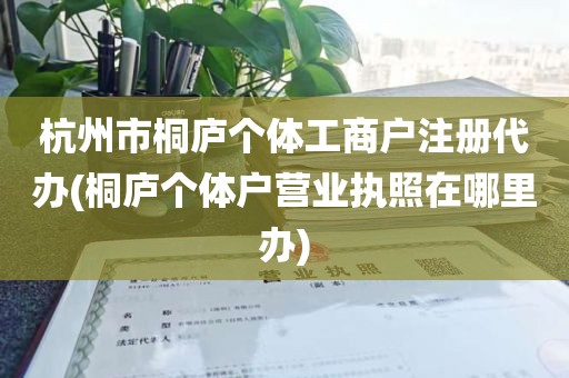 杭州市桐庐个体工商户注册代办(桐庐个体户营业执照在哪里办)