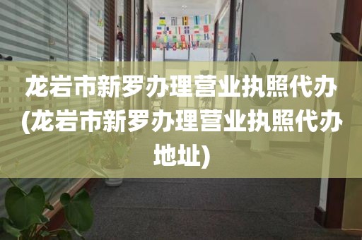 龙岩市新罗办理营业执照代办(龙岩市新罗办理营业执照代办地址)
