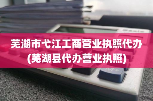 芜湖市弋江工商营业执照代办(芜湖县代办营业执照)