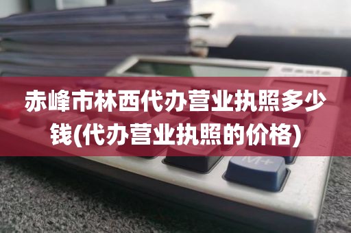 赤峰市林西代办营业执照多少钱(代办营业执照的价格)