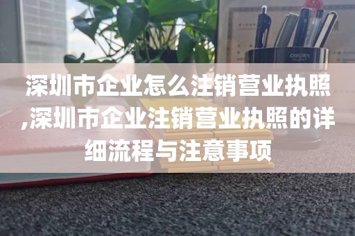 深圳市企业怎么注销营业执照,深圳市企业注销营业执照的详细流程与注意事项