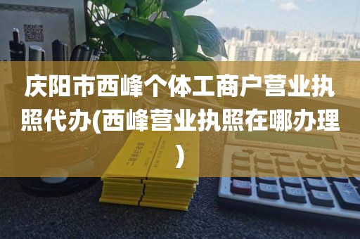 庆阳市西峰个体工商户营业执照代办(西峰营业执照在哪办理)
