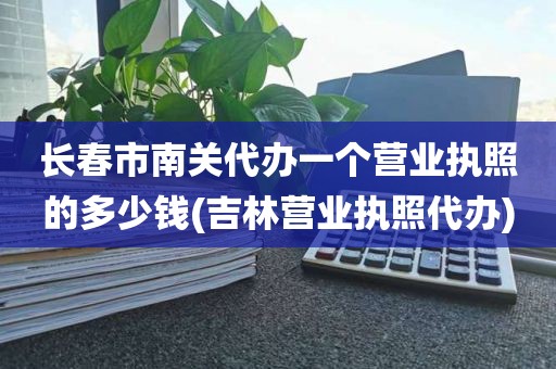 长春市南关代办一个营业执照的多少钱(吉林营业执照代办)