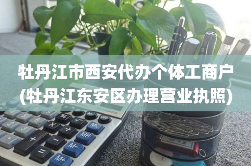 牡丹江市西安代办个体工商户(牡丹江东安区办理营业执照)