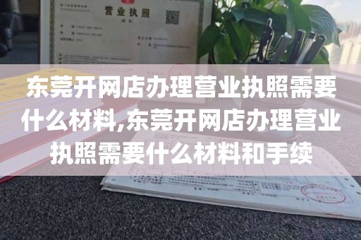 东莞开网店办理营业执照需要什么材料,东莞开网店办理营业执照需要什么材料和手续