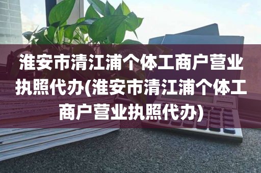 淮安市清江浦个体工商户营业执照代办(淮安市清江浦个体工商户营业执照代办)
