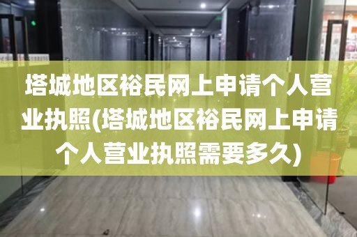 塔城地区裕民网上申请个人营业执照(塔城地区裕民网上申请个人营业执照需要多久)