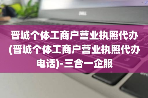 晋城个体工商户营业执照代办(晋城个体工商户营业执照代办电话)-三合一企服