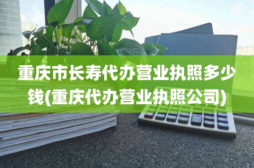 重庆市长寿代办营业执照多少钱(重庆代办营业执照公司)