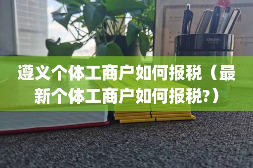 遵义个体工商户如何报税（最新个体工商户如何报税?）