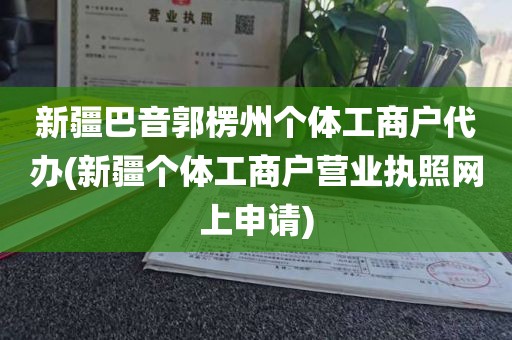 新疆巴音郭楞州个体工商户代办(新疆个体工商户营业执照网上申请)