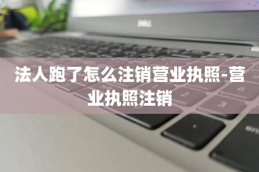法人跑了怎么注销营业执照-营业执照注销