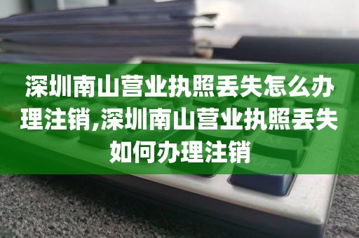 深圳南山营业执照丢失怎么办理注销,深圳南山营业执照丢失如何办理注销