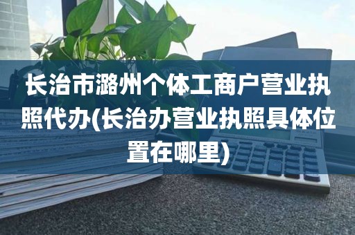 长治市潞州个体工商户营业执照代办(长治办营业执照具体位置在哪里)