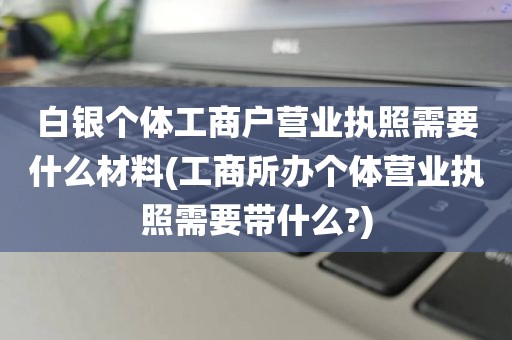 白银个体工商户营业执照需要什么材料(工商所办个体营业执照需要带什么?)