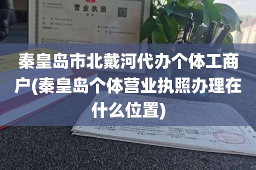 秦皇岛市北戴河代办个体工商户(秦皇岛个体营业执照办理在什么位置)
