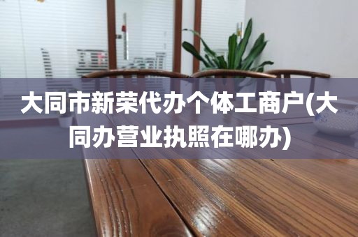 大同市新荣代办个体工商户(大同办营业执照在哪办)