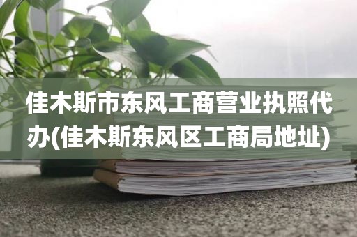 佳木斯市东风工商营业执照代办(佳木斯东风区工商局地址)