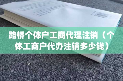 路桥个体户工商代理注销（个体工商户代办注销多少钱）