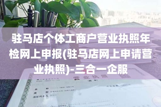 驻马店个体工商户营业执照年检网上申报(驻马店网上申请营业执照)-三合一企服