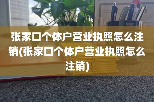 张家口个体户营业执照怎么注销(张家口个体户营业执照怎么注销)