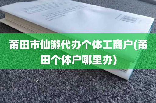 莆田市仙游代办个体工商户(莆田个体户哪里办)