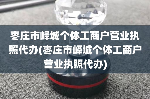 枣庄市峄城个体工商户营业执照代办(枣庄市峄城个体工商户营业执照代办)