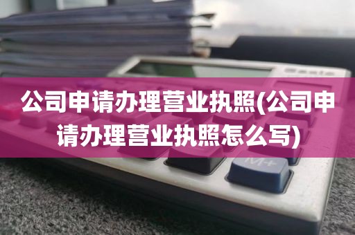 公司申请办理营业执照(公司申请办理营业执照怎么写)