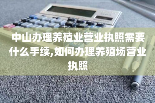 中山办理养殖业营业执照需要什么手续,如何办理养殖场营业执照