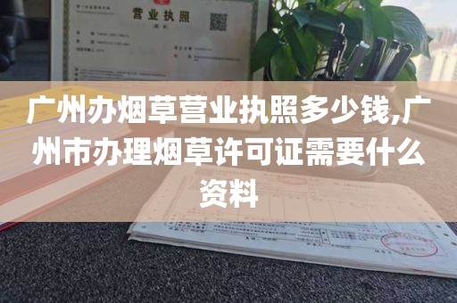 广州办烟草营业执照多少钱,广州市办理烟草许可证需要什么资料