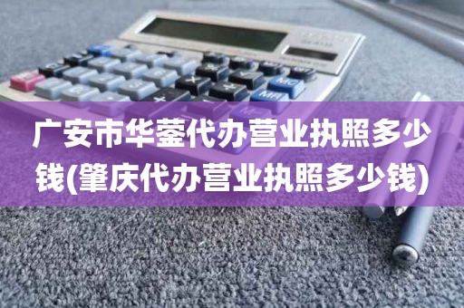 广安市华蓥代办营业执照多少钱(肇庆代办营业执照多少钱)