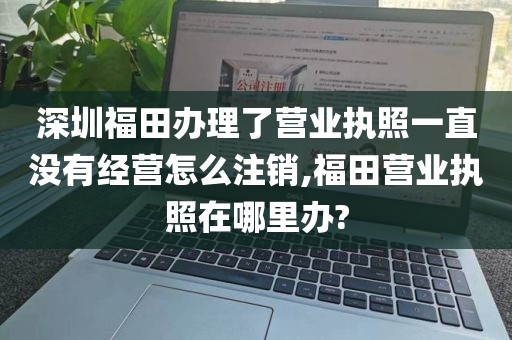 深圳福田办理了营业执照一直没有经营怎么注销,福田营业执照在哪里办?