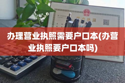 办理营业执照需要户口本(办营业执照要户口本吗)