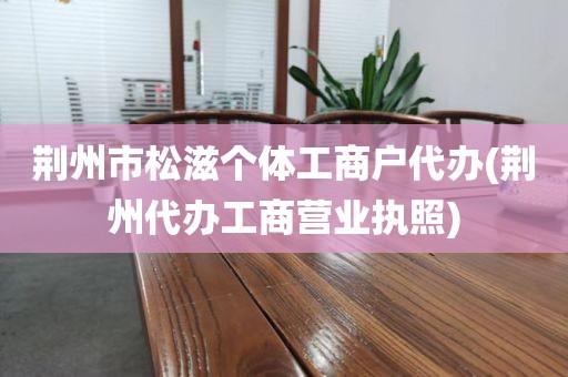 荆州市松滋个体工商户代办(荆州代办工商营业执照)