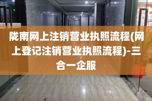 陇南网上注销营业执照流程(网上登记注销营业执照流程)-三合一企服
