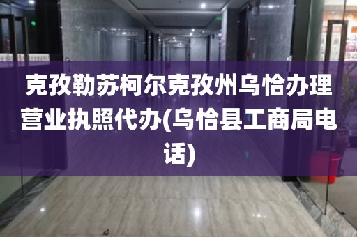 克孜勒苏柯尔克孜州乌恰办理营业执照代办(乌恰县工商局电话)