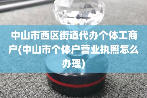 中山市西区街道代办个体工商户(中山市个体户营业执照怎么办理)