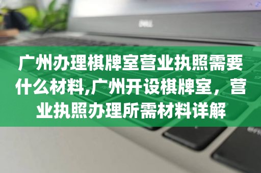 广州办理棋牌室营业执照需要什么材料,广州开设棋牌室，营业执照办理所需材料详解