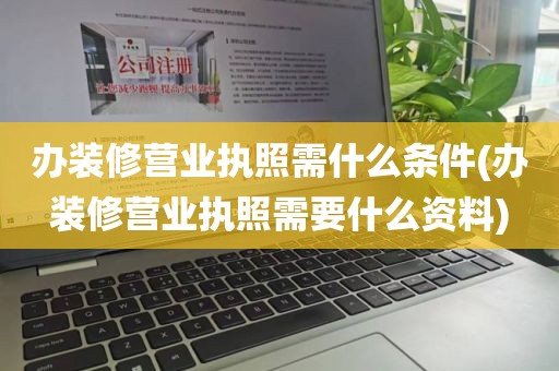 办装修营业执照需什么条件(办装修营业执照需要什么资料)