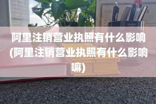 阿里注销营业执照有什么影响(阿里注销营业执照有什么影响嘛)