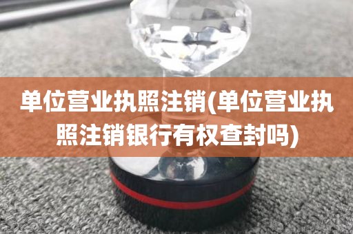 单位营业执照注销(单位营业执照注销银行有权查封吗)