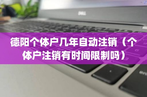 德阳个体户几年自动注销（个体户注销有时间限制吗）