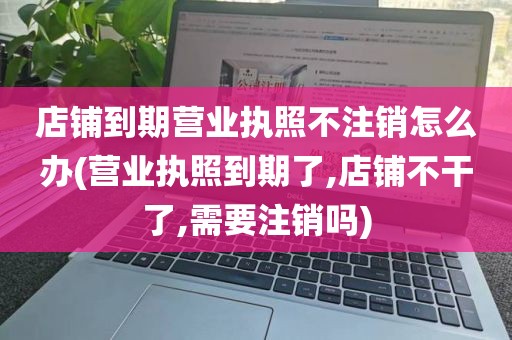 店铺到期营业执照不注销怎么办(营业执照到期了,店铺不干了,需要注销吗)