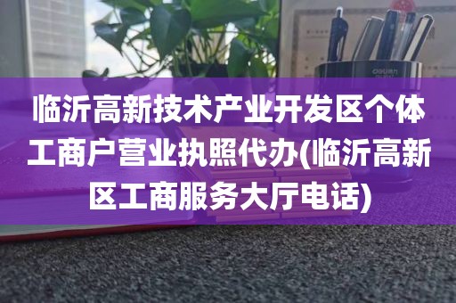 临沂高新技术产业开发区个体工商户营业执照代办(临沂高新区工商服务大厅电话)